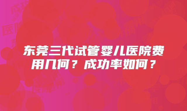 东莞三代试管婴儿医院费用几何？成功率如何？