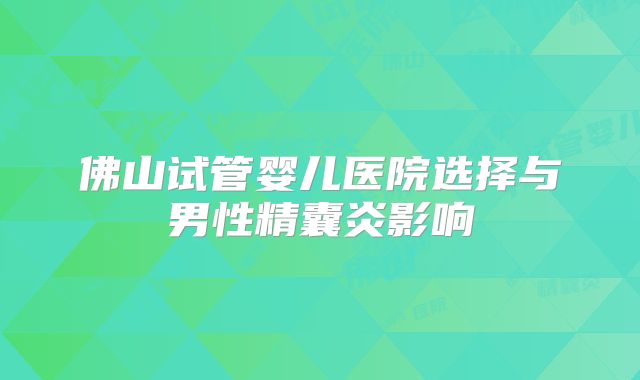 佛山试管婴儿医院选择与男性精囊炎影响