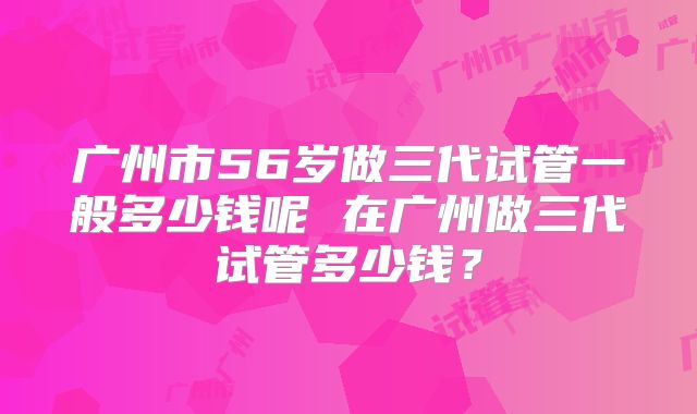 广州市56岁做三代试管一般多少钱呢 在广州做三代试管多少钱？