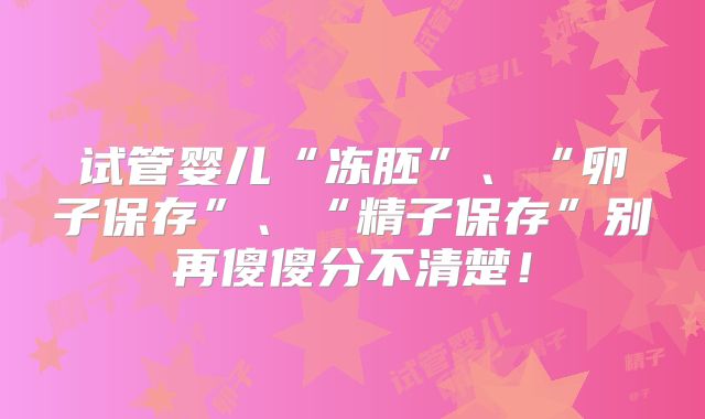 试管婴儿“冻胚”、“卵子保存”、“精子保存”别再傻傻分不清楚!