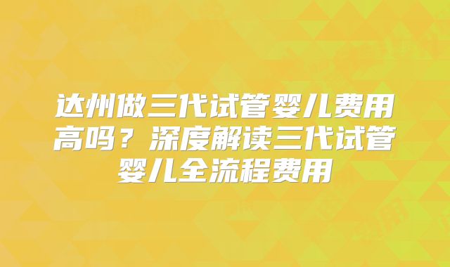 达州做三代试管婴儿费用高吗?深度解读三代试管婴儿全流程费用