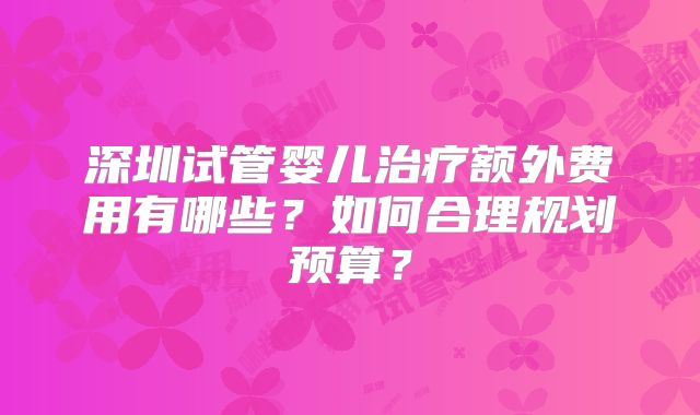 深圳试管婴儿治疗额外费用有哪些?如何合理规划预算?