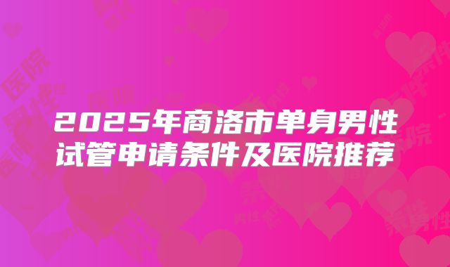 2025年商洛市单身男性试管申请条件及医院推荐