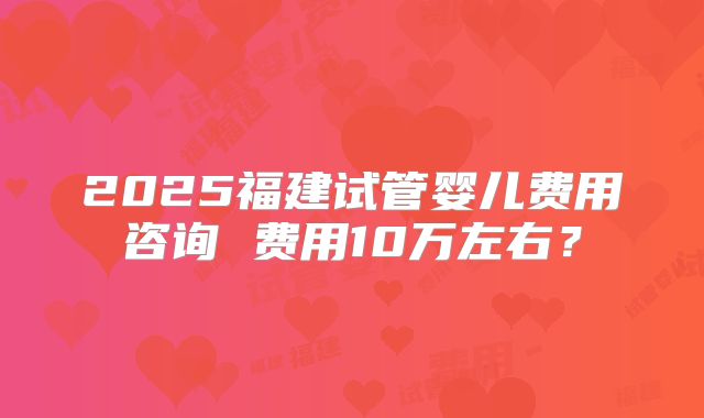 2025福建试管婴儿费用咨询 费用10万左右?