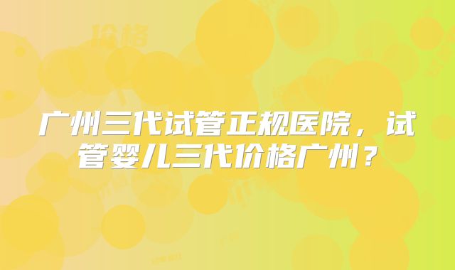广州三代试管正规医院，试管婴儿三代价格广州？