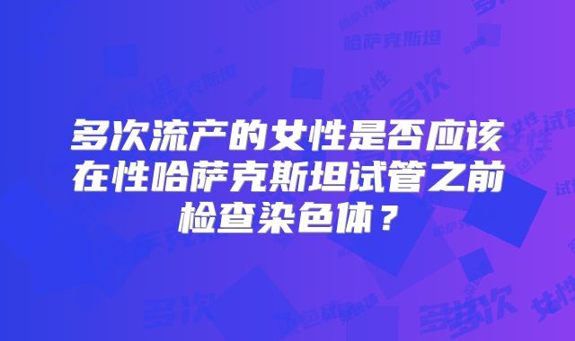 多次流产的女性是否应该在性哈萨克斯坦试管之前检查染色体？