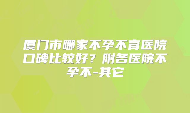 厦门市哪家不孕不育医院口碑比较好?附各医院不孕不-其它