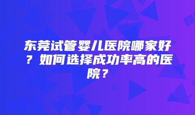 东莞试管婴儿医院哪家好？如何选择成功率高的医院？