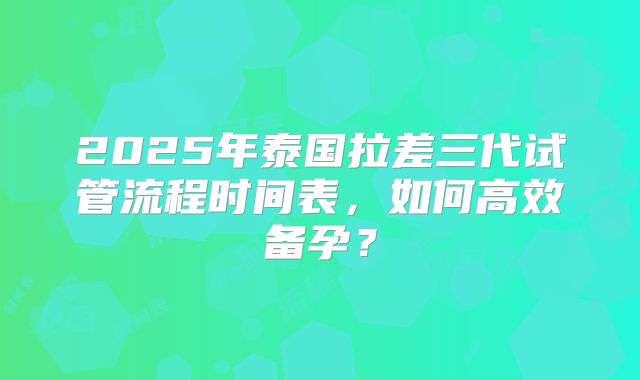 2025年泰国拉差三代试管流程时间表，如何高效备孕？