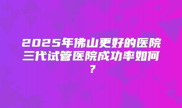 2025年佛山更好的医院三代试管医院成功率如何?