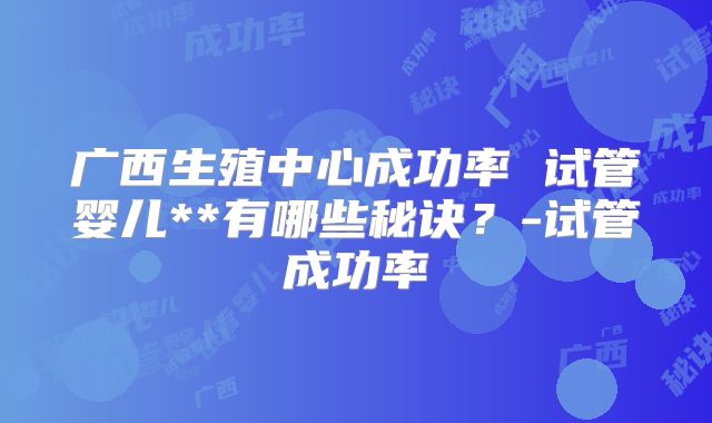 广西生殖中心成功率 试管婴儿**有哪些秘诀?-试管成功率