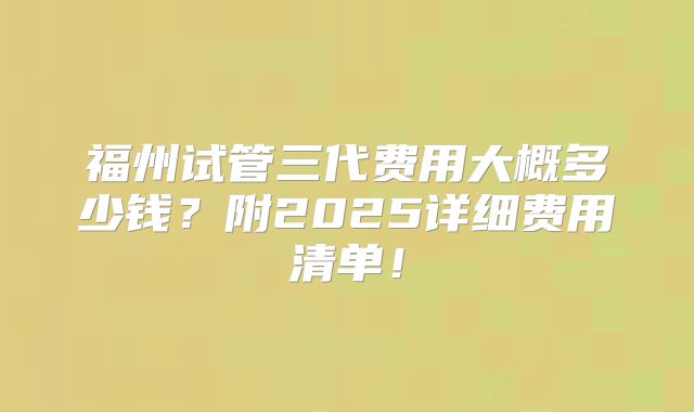 福州试管三代费用大概多少钱？附2025详细费用清单！