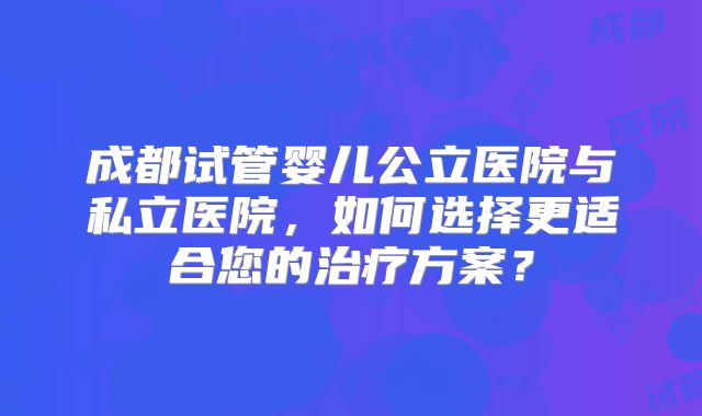 成都试管婴儿公立医院与私立医院，如何选择更适合您的治疗方案？
