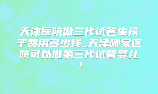 天津医院做三代试管生孩子费用多少钱_天津哪家医院可以做第三代试管婴儿！