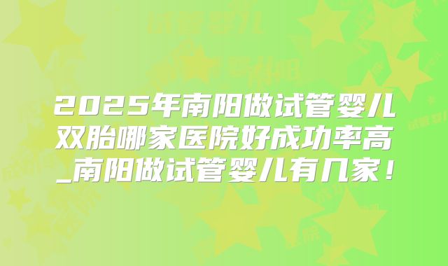 2025年南阳做试管婴儿双胎哪家医院好成功率高_南阳做试管婴儿有几家！