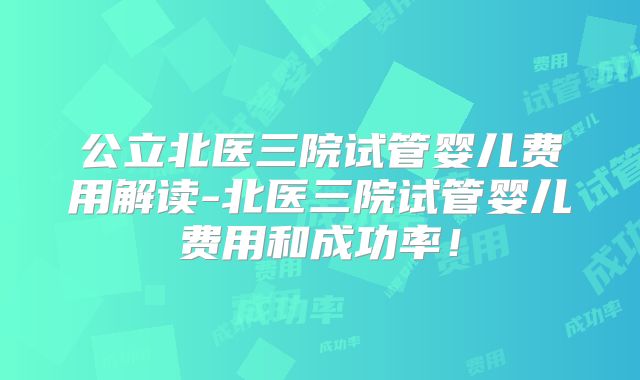 公立北医三院试管婴儿费用解读-北医三院试管婴儿费用和成功率!
