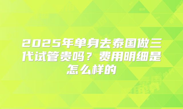 2025年单身去泰国做三代试管贵吗?费用明细是怎么样的