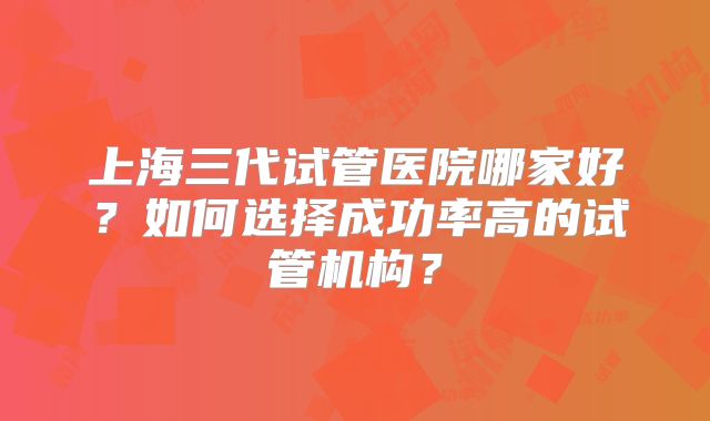 上海三代试管医院哪家好？如何选择成功率高的试管机构？