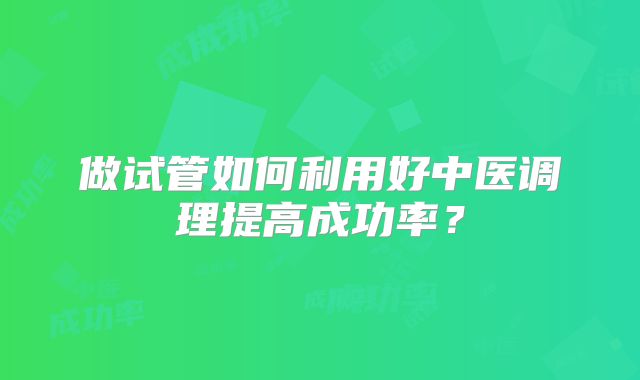 做试管如何利用好中医调理提高成功率?