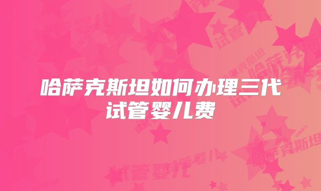 哈萨克斯坦如何办理三代试管婴儿费