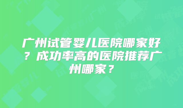 广州试管婴儿医院哪家好?成功率高的医院推荐广州哪家?