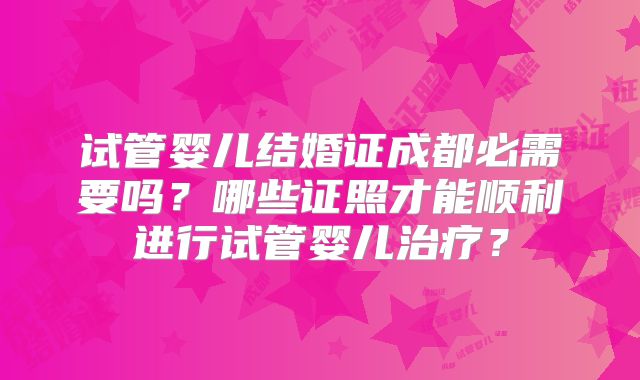 试管婴儿结婚证成都必需要吗?哪些证照才能顺利进行试管婴儿治疗?
