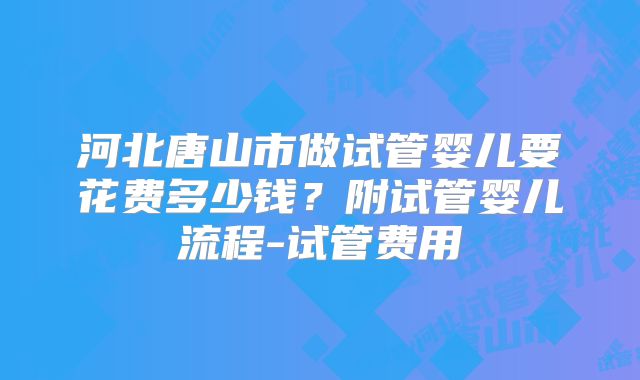 河北唐山市做试管婴儿要花费多少钱?附试管婴儿流程-试管费用
