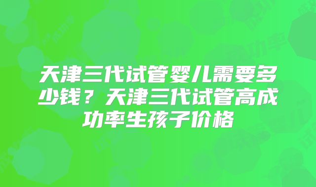 天津三代试管婴儿需要多少钱?天津三代试管高成功率生孩子价格