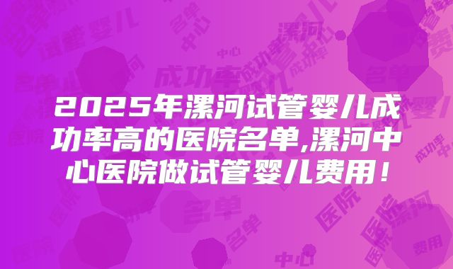 2025年漯河试管婴儿成功率高的医院名单,漯河中心医院做试管婴儿费用！