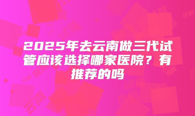 2025年去云南做三代试管应该选择哪家医院?有推荐的吗