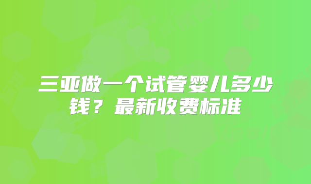 三亚做一个试管婴儿多少钱？最新收费标准
