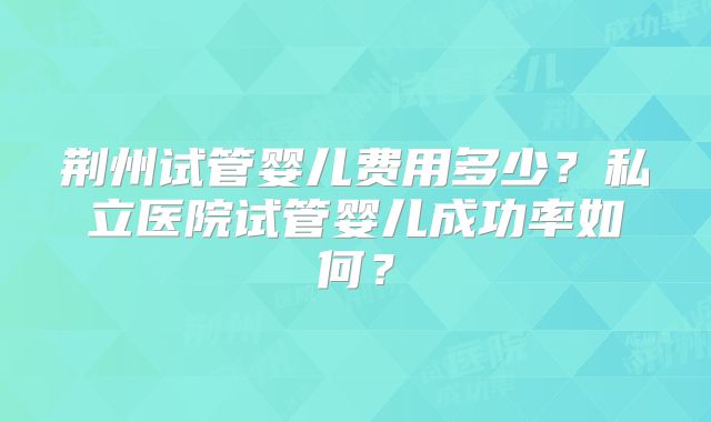 荆州试管婴儿费用多少?私立医院试管婴儿成功率如何?