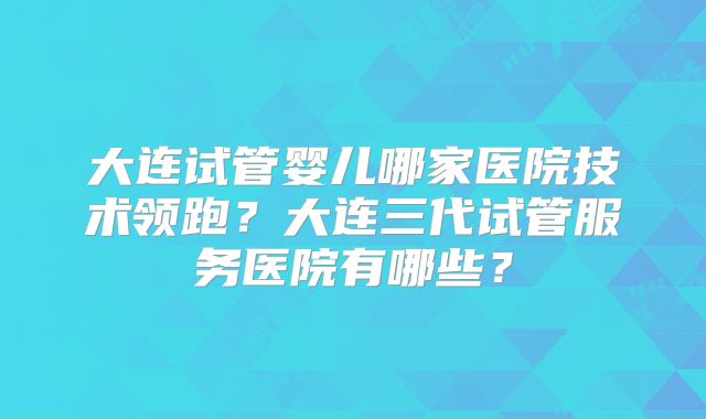 大连试管婴儿哪家医院技术领跑?大连三代试管服务医院有哪些?