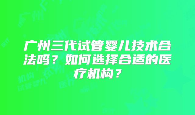 广州三代试管婴儿技术合法吗?如何选择合适的医疗机构?