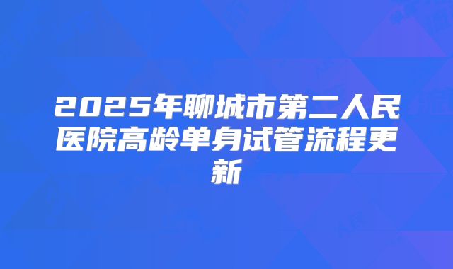 2025年聊城市第二人民医院高龄单身试管流程更新