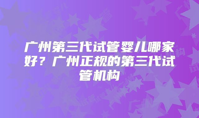 广州第三代试管婴儿哪家好？广州正规的第三代试管机构