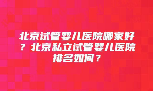北京试管婴儿医院哪家好？北京私立试管婴儿医院排名如何？