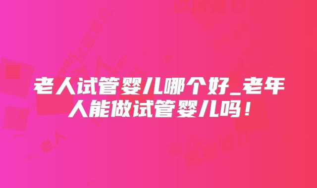 老人试管婴儿哪个好_老年人能做试管婴儿吗！