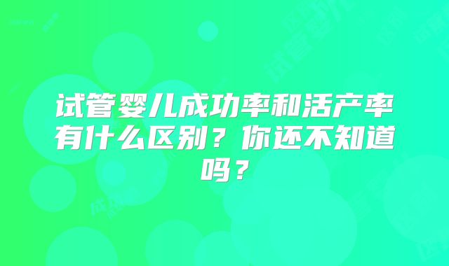 试管婴儿成功率和活产率有什么区别？你还不知道吗？