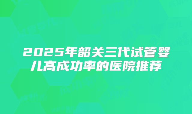 2025年韶关三代试管婴儿高成功率的医院推荐