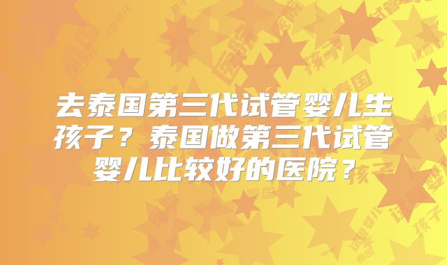 去泰国第三代试管婴儿生孩子?泰国做第三代试管婴儿比较好的医院?