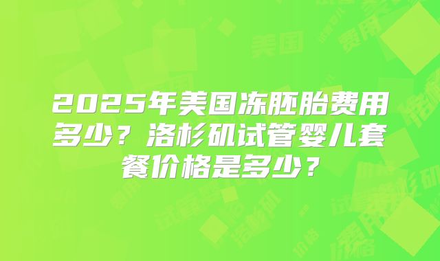 2025年美国冻胚胎费用多少？洛杉矶试管婴儿套餐价格是多少？