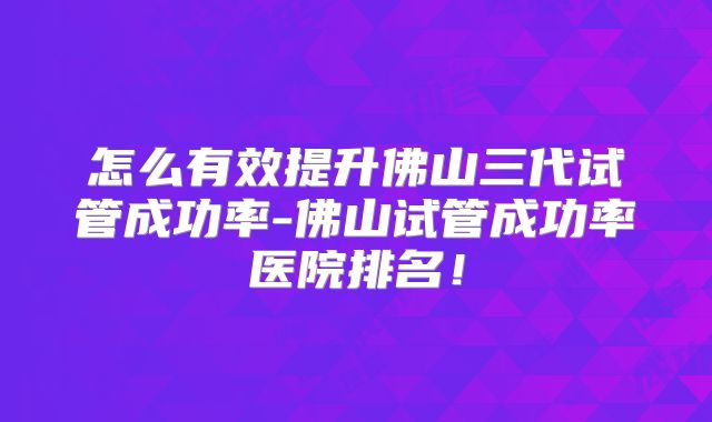怎么有效提升佛山三代试管成功率-佛山试管成功率医院排名！