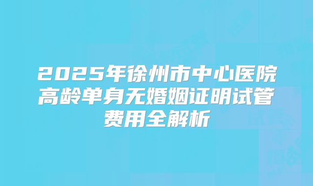 2025年徐州市中心医院高龄单身无婚姻证明试管费用全解析
