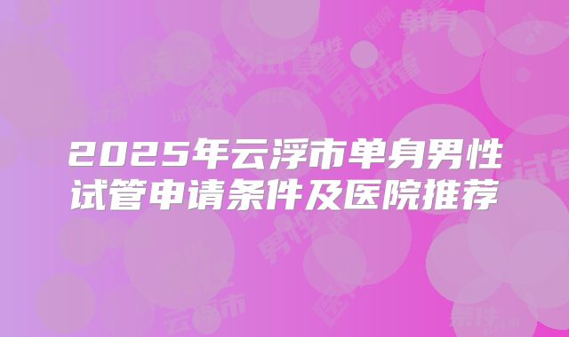 2025年云浮市单身男性试管申请条件及医院推荐