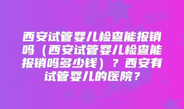 西安试管婴儿检查能报销吗(西安试管婴儿检查能报销吗多少钱)?西安有试管婴儿的医院?