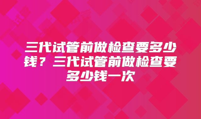 三代试管前做检查要多少钱?三代试管前做检查要多少钱一次