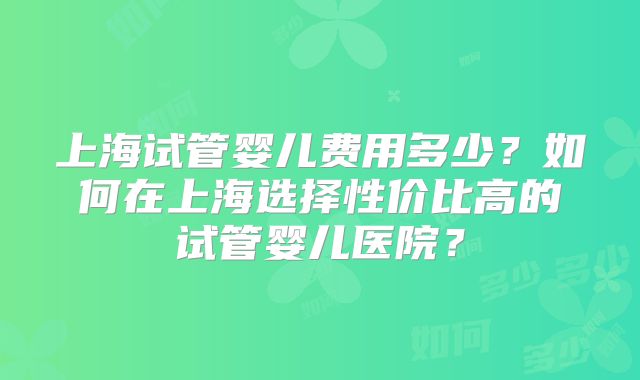 上海试管婴儿费用多少？如何在上海选择性价比高的试管婴儿医院？