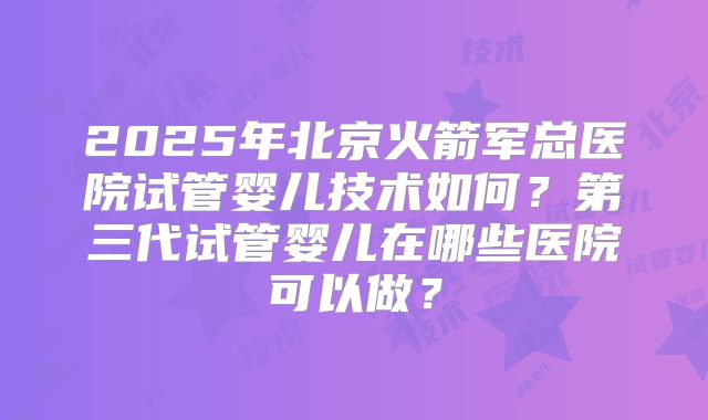 2025年北京火箭军总医院试管婴儿技术如何?第三代试管婴儿在哪些医院可以做?