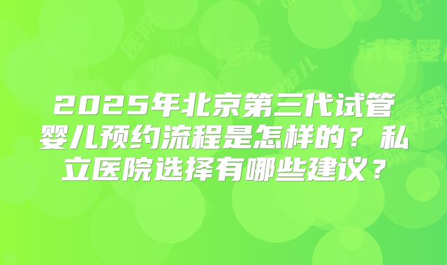2025年北京第三代试管婴儿预约流程是怎样的?私立医院选择有哪些建议?